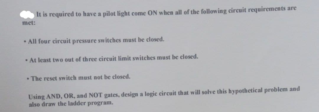 met:
It is required to have a pilot light come ON when all of the following circuit requirements are
• All four circuit pressure switches must be closed.
• At least two out of three circuit limit switches must be closed.
. The reset switch must not be closed.
Using AND, OR, and NOT gates, design a logic circuit that will solve this hypothetical problem and
also draw the ladder program.