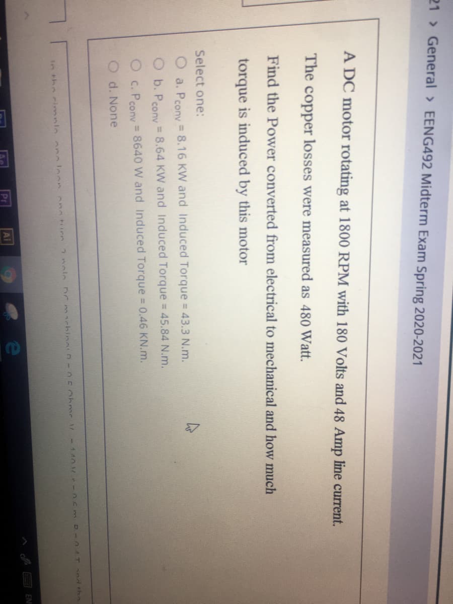 21 General > EENG492 Midterm Exam Spring 2020-2021
A DC motor rotating at 1800 RPM with 180 Volts and 48 Amp line current.
The copper losses were measured as 480 Watt.
Find the Power converted from electrical to mechanical and how much
torque is induced by this motor
Select one:
a. Pcony = 8.16 KW and Induced Torque = 43.3 N.m.
O b. Peony= 8.64 KW and Induced Torque = 45.84 N.m.
C. Peony = 8640 W and Induced Torque 0.46 KN.m.
O d. None
2nole DCmackina D- 050hrme 1-1 A0 r- 0Smp -047 nd the
AMAHIIPA
in the cimnlo noleon
EN
Pr
Ai
