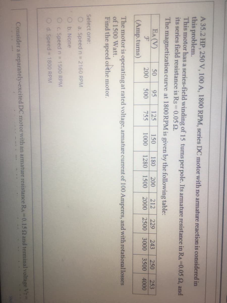 A 35.2 HP, 250 V, 100 A, 1800 RPM, series DC motor with no armature reaction is considered in
this problem.
This motor has a series-field winding of 15 turns per pole. Its armature resistance in RA=0.05 2, and
its series field resistance is Rs 0.05 2.
The magnetization curve at 1800 RPM is given by the following table:
EA (V)
50
95
125
150
180
200
212
250
229
243
253
200
500
755
1000
1280
1500
2000
2500 3000 3500 4000
(Amp.turns)
The motor is operating at rated voltage, armature current of 100 Amperes, and with rotational losses
of 1500 Watt.
Find the speed orthe motor.
Select one:
a. Speed n = 2160 RPM
b. None
O c. Speedn 1500 RPM
O d. Speed 1800 RPM
Consider a separately-excited DC motor with an armature resistance RA =0.15 2 and terminal voltage VT=
Sho
