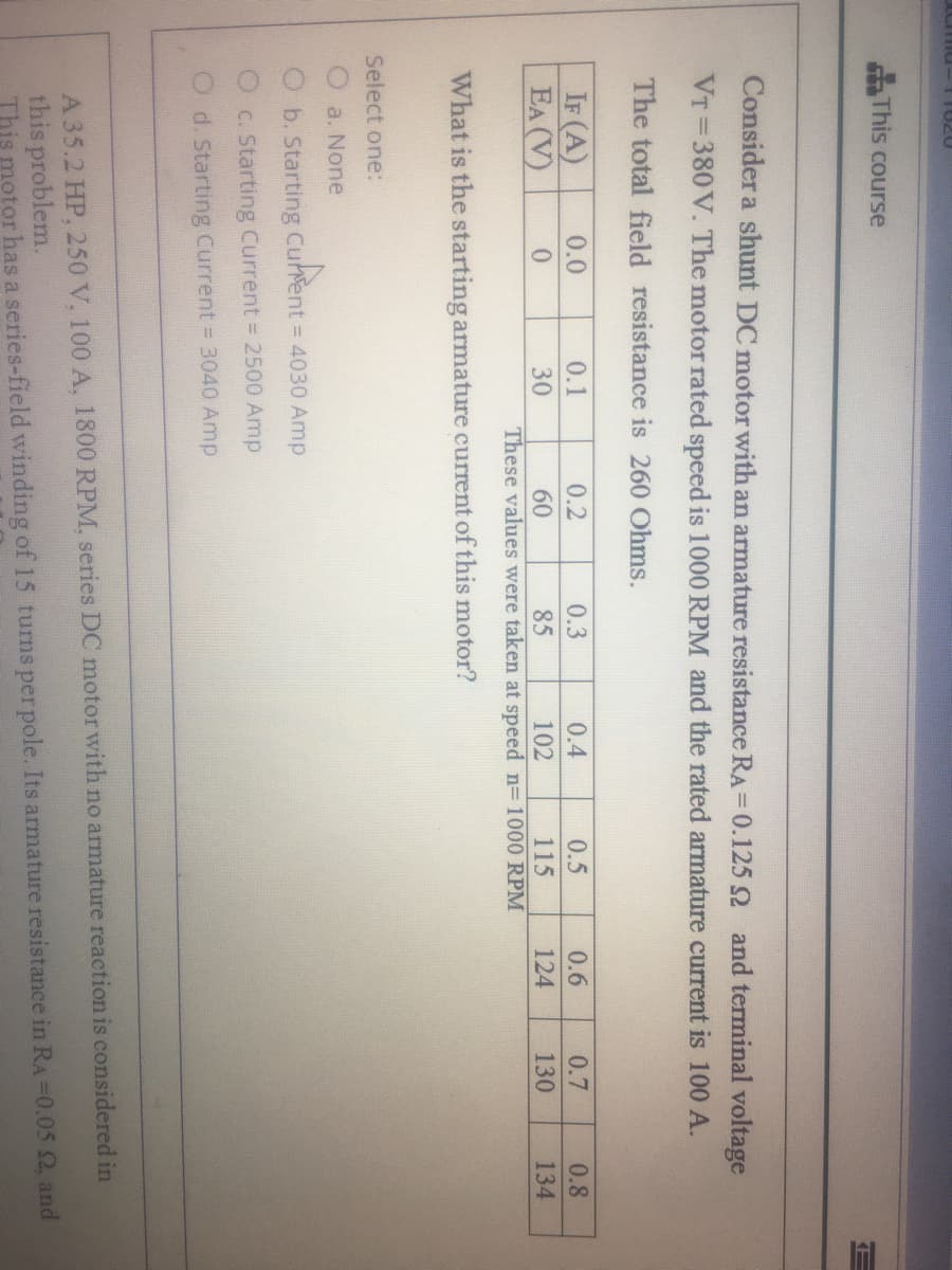 07011
This course
Consider a shunt DC motor with an armature resistance RA=0.1252 and terminal voltage
VT 380V. The motor rated speed is 1000 RPM and the rated armature current is 100 A.
The total field resistance is 260 Ohms.
IF (A)
EA (V)
0.0
0.1
0.2
0.3
0.4
0.5
0.6
0.7
0.8
30
85
These values were taken at speed n= 1000 RPM
60
102
115
124
130
134
What is the starting armature current of this motor?
Select one:
a. None
O b. Starting Cuhent = 4030 Amp
O c. Starting Current = 2500 Amp
O d. Starting Current 3040 Amp
A35.2 HP, 250 V. 100 A. 1800 RPM, series DC motor with no armature reaction is considered in
this problem.
This motor has a series-field winding of 15 turns per pole. Its armature resistance in RA=0.05 2, and
