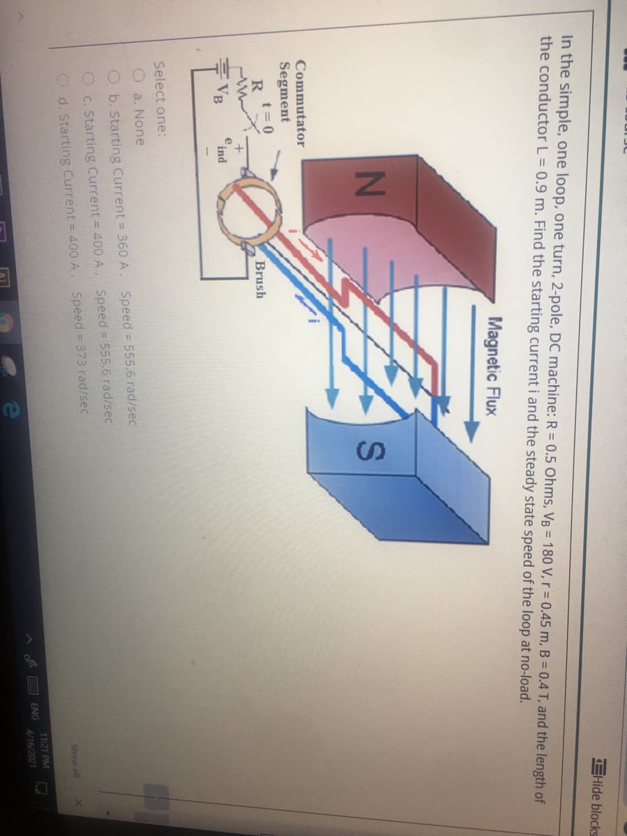 IN
EHide blocks
In the simple, one loop, one turn, 2-pole, DC machine: R = 0.5 Ohms, VB = 180 V, r = 0.45 m, B = 0.4 T, and the length of
the conductor L = 0.9 m. Find the starting current i and the steady state speed of the loop at no-load.
Magnetic Flux
Commutator
Segment
t= 0
Brush
VB
e ind
Select one:
a. None
O b. Starting Current = 360 A, Speed 555.6 rad/sec
C. Starting Current = 400 A
Speed = 555.6 rad/sec
Speed = 373 rad/sec
O d. Starting Current = 400 A,
Show all
71:21 PM
ENG
4/16/2021
