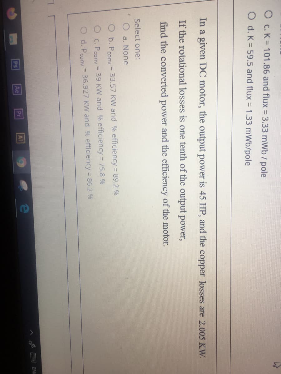 O c. K = 101.86 and flux =3.33 mWb / pole
O d. K = 59.5 and flux = 1.33 mWb/pole
In a given DC motor, the output power is 45 HP, and the copper losses are 2.005 KW.
If the rotational losses is one tenth of the output power,
find the converted power and the efficiency of the motor.
Select one:
O a. None
O b. Prony = 33.57 KW and % efficiency 89.2 %
O c. Pcony = 39 KW and % efficiency 75.8 %
O d. Pcony = 36.927 KW and % efficiency 86.2 %
Ps
Ae
Pr
Ai
