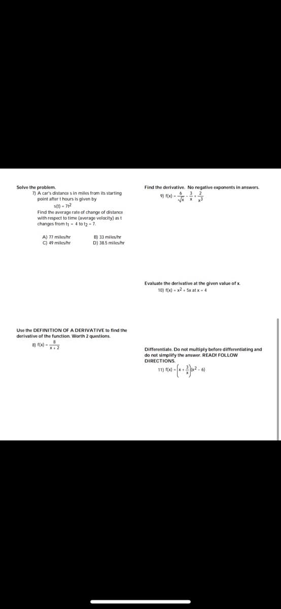 Solve the problem.
Find the derivative. No negative exponents in answers.
7) A car's distance s in miles from its starting
point after t hours is given by
s() - 712
9) f(x) =
Find the average rate of change of distance
with respect to time (average velocity) as t
changes from t - 4 to t2 - 7.
A) 77 miles/hr
C) 49 miles/hr
B) 33 miles/hr
D) 38.5 miles/hr
Evaluate the derivative at the given value of x.
10) f(x) - x2 + 5x at x-4
Use the DEFINITION OF A DERIVATIVE to find the
derivative of the function. Worth 2 questions.
8) f(x) -2
Differentiate. Do not multiply before differentiating and
do not simplify the answer. READI FOLLOW
DIRECTIONS.
11) f(x) -
-6)
