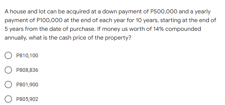 A house and lot can be acquired at a down payment of P500,000 and a yearly
payment of P100,000 at the end of each year for 10 years, starting at the end of
5 years from the date of purchase. If money us worth of 14% compounded
annually, what is the cash price of the property?
P810,100
P808,836
P801,900
P805,902
