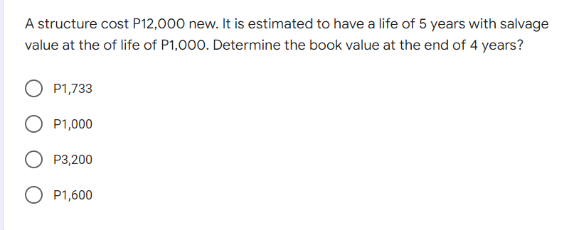 A structure cost P12,000 new. It is estimated to have a life of 5 years with salvage
value at the of life of P1,000. Determine the book value at the end of 4 years?
P1,733
P1,000
P3,200
P1,600
