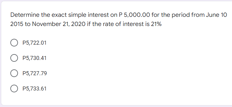 Determine the exact simple interest on P 5,000.00o for the period from June 10
2015 to November 21, 2020 if the rate of interest is 21%
P5,722.01
P5,730.41
P5,727.79
P5,733.61
