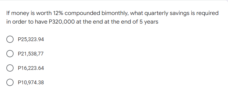 If money is worth 12% compounded bimonthly, what quarterly savings is required
in order to have P320,000 at the end at the end of 5 years
P25,323.94
P21,538,77
P16,223.64
P10,974.38
