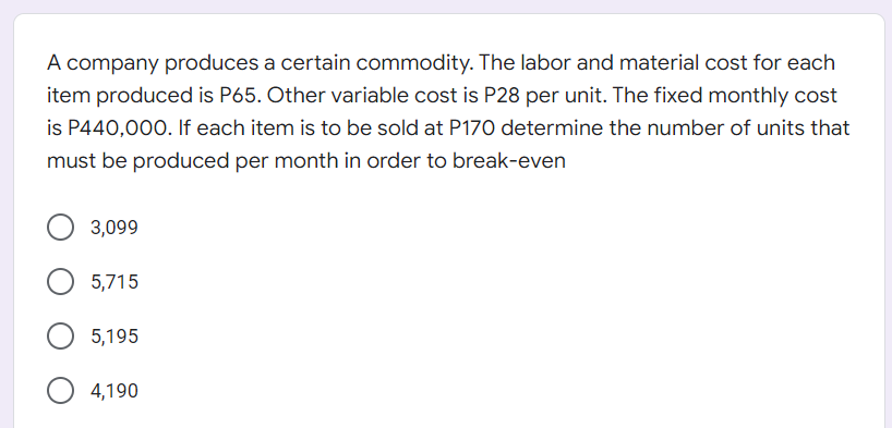 A company produces a certain commodity. The labor and material cost for each
item produced is P65. Other variable cost is P28 per unit. The fixed monthly cost
is P440,000. If each item is to be sold at P170 determine the number of units that
must be produced per month in order to break-even
3,099
5,715
5,195
4,190
