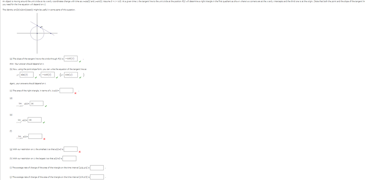 An object is moving around the unit circle so its x and y coordinates change with time as x=cos(t) and y=sin(t). Assume 0 <t</2. At a given time t, the tangent line to the unit circle at the position P(t) will determine a right triangle in the first quadrant as shown where two corners are at the x and y intercepts and the third one is at the origin. (Note that both the point and the slope of the tangent lin
you need for the line equation will depend on t.)
The identity sin(2t)=2sin(t)cost(t) might be useful in some parts of this question.
(a) The slope of the tangent line to the circle through P(t) is -cot (£)
Hint: Your answer should depend on t
(b) Now, using the point-slope form, you can write the equation of the tangent line as
y-sin(t)
-cot(t)
Again, your answers should depend on t
(c) The area of the right triangle, in terms of t, is a(t)=
(d)
(x-cos(t)
(e)
lim
a(t)=00
t-pl/2-
lim a(t)= ∞
t-ot
(f)
lim a(t)=
(g) With our restriction on t, the smallest t so that a(t)=2 is
(h) With our restriction on t, the largest t so that a(t)=2 is
(i) The average rate of change of the area of the triangle on the time interval [7/6/4] is
(i) The average rate of change of the area of the triangle on the time interval [x/4,x/3] is