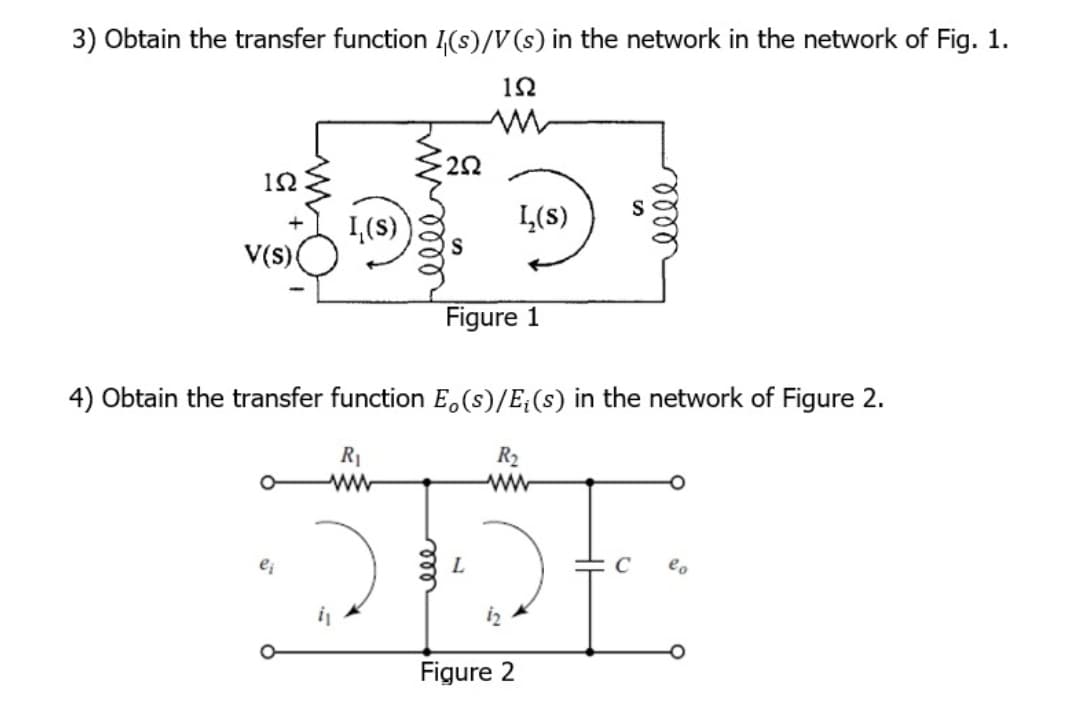 3) Obtain the transfer function I (s)/V(s) in the network in the network of Fig. 1.
12
m
ΙΩ
+
V(s) (
I (s)
ej
22
R₁
Ww
Figure 1
4) Obtain the transfer function Eo (s)/E‡(s) in the network of Figure 2.
R2
Ww
I (s)
L
Figure 2
elle