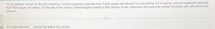 For an outdoor concert by the city orchestra, concert organizers estimate that 14,000 people will attend if it is not raining. If it is raining, concert organizers estimate
that 7000 people will attend. On the day of the concert, meteorologists predict a 30% chance of rain. Determine the expected number of people who will attend this
concert
It is expected that
people will attend the concert.