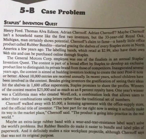 5-B Case Problem
STAPLES' INVENTION QUEST
Henry Ford. Thomas Alva Edison. Adrian Chernoff. Adrian Chernoff? Maybe Chernoff
isn't a household name like the first two inventors, but the 33-year-old Royal Oak,
Michigan, man certainly shows potential. Chernoff's claim to fame a handy little office
product called Rubber Bandits started gracing the shelves of every Staples store in North
America a few years ago. The labelling bands, which retail at $2.99, also have their own
Web site and can be purchased online through Staples.
The General Motors Corp, employee was one of the finalists in an annual Staples'
Invention Quest. The contest is part of a broad effort by Staples to develop an exclusive
product line to distinguish its private brand from those of competitors. Inaugurated several
years ago, the contest is aimed at budding inventors looking to create the next Post-it note
or better. About 10,000 entries are received annually. In recent years, school children have
been involved in the contest. Besides giving inventors the gratification of seeing their ideas
hit the shelves in 1,600 office superstores, Staples promises to share the profits Winners
of the contest receive $25,000 and as much as an 8 percent royalty have. One year's winner
was a California man who created WordLock, a combination lock that allows users to
select their combinations using letters rather than the traditional set of numbers.
Chernoff walked away with $5,000, a licensing agreement with the office-supply store,
and the official title of inventor. "The best part for me right now is seeing it actually make
its way in the market place," Chernoff said. "The product is going into practice in the real
world."
Maybe an extra-large rubber band with a wear-and-tear-resistance label won't solve
the world's problems. But Rubber Bandits do make it easier to bundle and label piles of
paperwork. And it definitely makes a nice workplace projectile, although Chernoff says
that was not its original purpose.