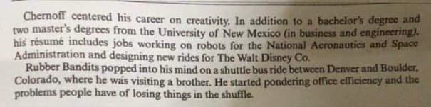 Chernoff centered his career on creativity. In addition to a bachelor's degree and
two master's degrees from the University of New Mexico (in business and engineering).
his résumé includes jobs working on robots for the National Aeronautics and Space
Administration and designing new rides for The Walt Disney Co.
Rubber Bandits popped into his mind on a shuttle bus ride between Denver and Boulder,
Colorado, where he was visiting a brother. He started pondering office efficiency and the
problems people have of losing things in the shuffle.