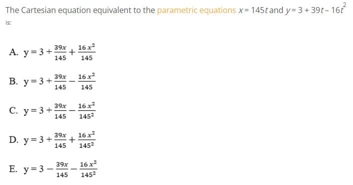 The Cartesian equation equivalent to the parametric equations x= 145t andy= 3 + 39t- 16f
is:
16 x?
+
145
39x
А. у%3D3 +
145
39x
16 x?
В. у%3D3 +
145
145
39x
16 x
С. у%3D3 +
145
1452
D. y = 3 +
39x
+
16 x?
145
1452
16 x
39x
Е. у%3D3 —
145
1452
