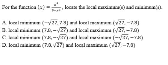 For the function (x)
locate the local maximum(s) and minimum(s).
A. local minimum (-/27,7.8) and local maximum (V27, -7.8)
B. local minimum (7.8, –V27) and local maximum (V27, -7.8)
C. local minimum (7.8, -V27) and local maximum (-V27, –7.8)
D. local minimum (7.8, v27) and local maximum (V27,-7.8)
