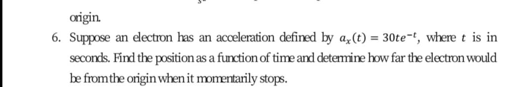 origin.
6. Suppose an electron has an acceleration defined by a,(t) = 30te-t, where t is in
%3D
seconds. Find the position as a function of time and detemine how far the electron would
be fromthe origin when it momentarily stops.
