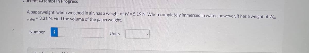 ent Attempt in Progress
A paperweight, when weighed in air, has a weight of W = 5.19 N. When completely immersed in water, however, it has a weight of Win
water = 3.31 N. Find the volume of the paperweight.
Number
Tartl
i
Units