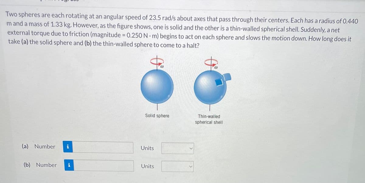 Two spheres are each rotating at an angular speed of 23.5 rad/s about axes that pass through their centers. Each has a radius of 0.440
m and a mass of 1.33 kg. However, as the figure shows, one is solid and the other is a thin-walled spherical shell. Suddenly, a net
external torque due to friction (magnitude = 0.250 Nm) begins to act on each sphere and slows the motion down. How long does it
take (a) the solid sphere and (b) the thin-walled sphere to come to a halt?
(a) Number
(b) Number i
Solid sphere
Units
Units
00
Thin-walled
spherical shell