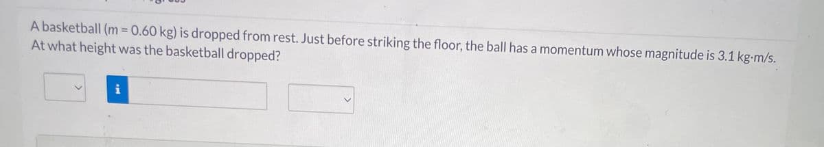 A basketball (m=0.60 kg) is dropped from rest. Just before striking the floor, the ball has a momentum whose magnitude is 3.1 kg-m/s.
At what height was the basketball dropped?
i