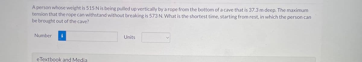 A person whose weight is 515 N is being pulled up vertically by a rope from the bottom of a cave that is 37.3 m deep. The maximum
tension that the rope can withstand without breaking is 573 N. What is the shortest time, starting from rest, in which the person can
be brought out of the cave?
Number i
eTextbook and Media
Units