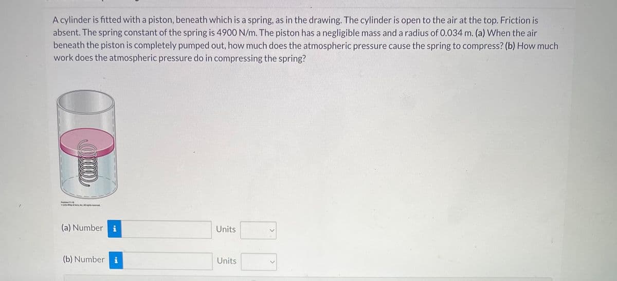 ²
A cylinder is fitted with a piston, beneath which is a spring, as in the drawing. The cylinder is open to the air at the top. Friction is
absent. The spring constant of the spring is 4900 N/m. The piston has a negligible mass and a radius of 0.034 m. (a) When the air
beneath the piston is completely pumped out, how much does the atmospheric pressure cause the spring to compress? (b) How much
work does the atmospheric pressure do in compressing the spring?
(a) Numberi
(b) Number i
Units
Units