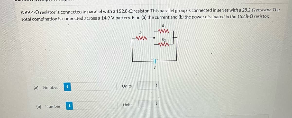 A 89.4- resistor is connected in parallel with a 152.8-2 resistor. This parallel group is connected in series with a 28.2-2 resistor. The
total combination is connected across a 14.9-V battery. Find (a) the current and (b) the power dissipated in the 152.8- resistor.
R₁
(a) Number i
(b) Number
i
Units
Units
L
R₂
www
H
V