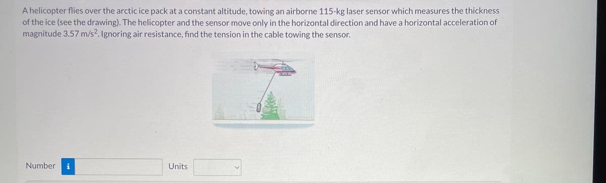 A helicopter flies over the arctic ice pack at a constant altitude, towing an airborne 115-kg laser sensor which measures the thickness
of the ice (see the drawing). The helicopter and the sensor move only in the horizontal direction and have a horizontal acceleration of
magnitude 3.57 m/s2. Ignoring air resistance, find the tension in the cable towing the sensor.
Number
Units
=>