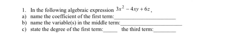 1. In the following algebraic expression 3x - 4xy + 6z ,
a) name the coefficient of the first term:
b) name the variable(s) in the middle term:
c) state the degree of the first term:_
the third term:
