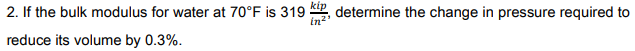 kip
2. If the bulk modulus for water at 70°F is 319
in2
determine the change in pressure required to
reduce its volume by 0.3%.
