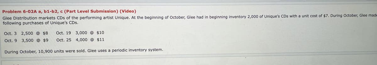 Problem 6-02A a, b1-b2, c (Part Level Submission) (Video)
Glee Distribution markets CDs of the performing artist Unique. At the beginning of October, Glee had in beginning inventory 2,000 of Unique's CDs with a unit cost of $7. During October, Glee made
following purchases of Unique's CDs.
Oct. 3 2,500 @ $8
Oct. 19 3,000 @ $10
Oct. 9 3,500 @ $9
Oct. 25 4,000 @ $11
During October, 10,900 units were sold. Glee uses a periodic inventory system.
