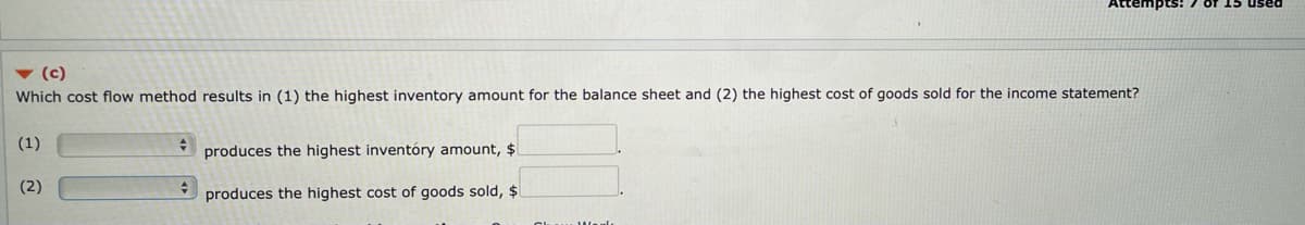 v (c)
Which cost flow method results in (1) the highest inventory amount for the balance sheet and (2) the highest cost of goods sold for the income statement?
(1)
produces the highest inventóry amount, $
(2)
produces the highest cost of goods sold, $
