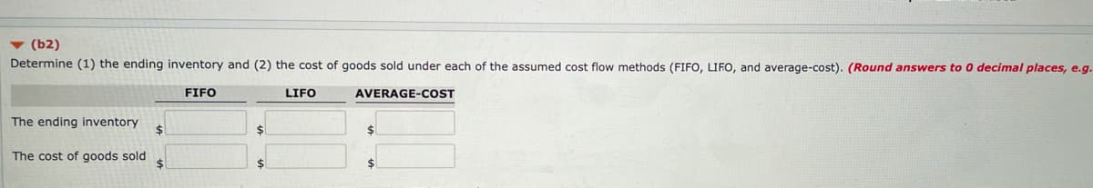 v (b2)
Determine (1) the ending inventory and (2) the cost of goods sold under each of the assumed cost flow methods (FIFO, LIFO, and average-cost). (Round answers to 0 decimal places, e.g.
FIFO
LIFO
AVERAGE-COST
The ending inventory
24
%24
The cost of goods sold
%24
