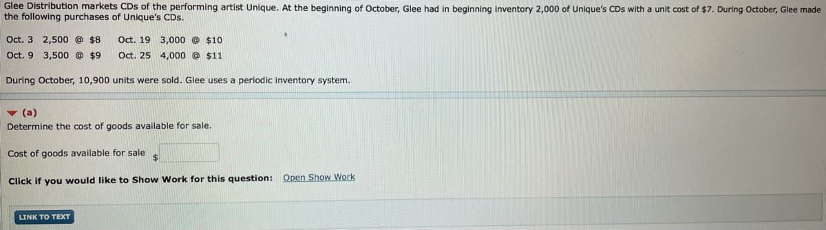 Glee Distribution markets CDs of the performing artist Unique. At the beginning of October, Glee had in beginning inventory 2,000 of Unique's CDs with a unit cost of $7. During October, Glee made
the following purchases of Unique's CDs.
Oct. 3 2,500 @ $8
Oct. 19 3,000 @ $10
Oct. 9 3,500 @ $9
Oct. 25 4,000 @ $11
During October, 10,900 units were sold. Glee uses a periodic inventory system.
v (a)
Determine the cost of goods available for sale.
Cost of goods available for sale
Open Show Work
Click if you would like to Show Work for this question:
LINK TO TEXT
