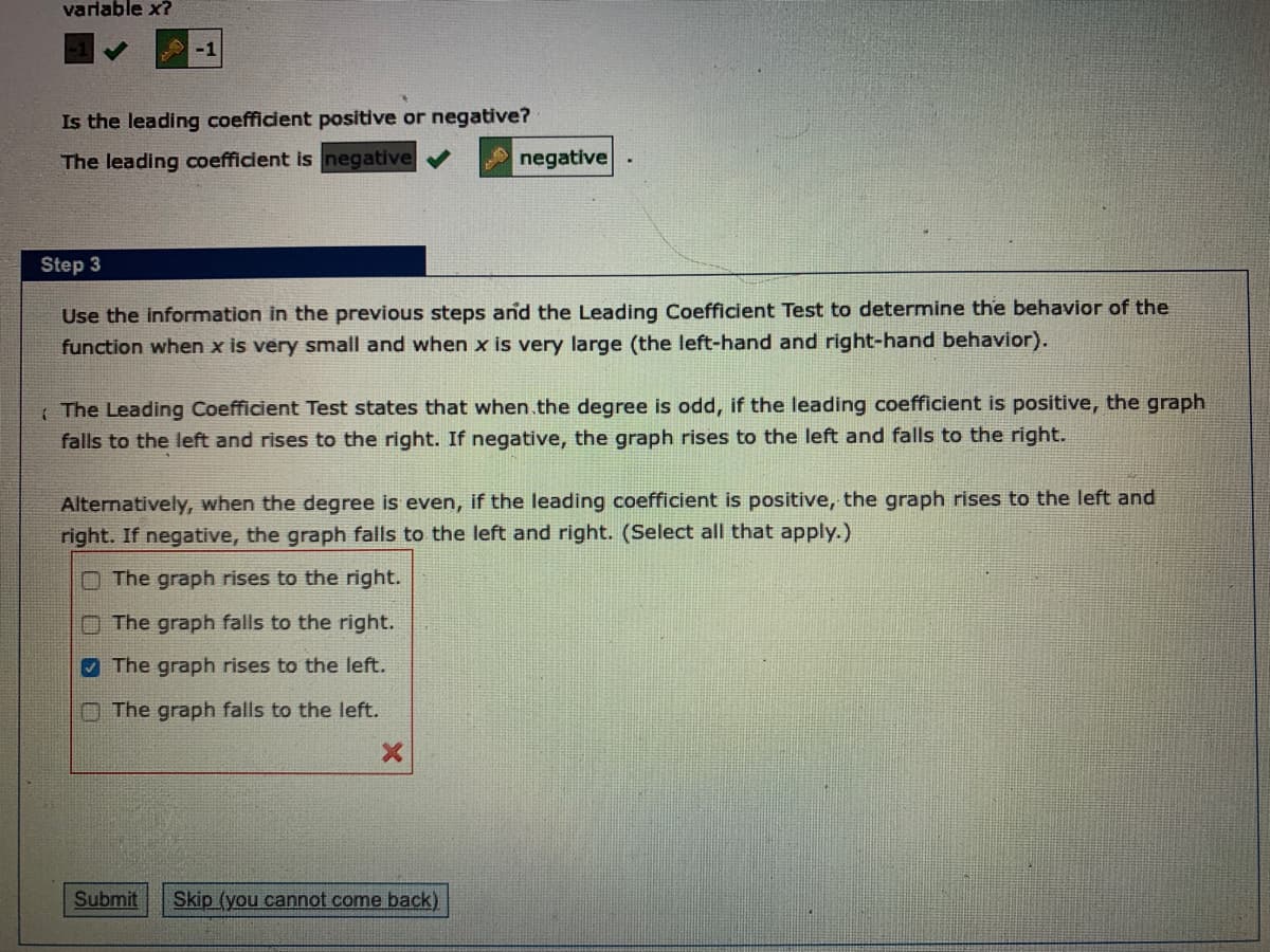 varlable x?
-1
Is the leading coefficient positive or negative?
The leading coefficient is negative
negative
Step 3
Use the information in the previous steps and the Leading Coefficient Test to determine the behavior of the
function when x is very small and when x is very large (the left-hand and right-hand behavior).
I The Leading Coefficient Test states that when.the degree is odd, if the leading coefficient is positive, the graph
falls to the left and rises to the right. If negative, the graph rises to the left and falls to the right.
Alternatively, when the degree is even, if the leading coefficient is positive, the graph rises to the left and
right. If negative, the graph falls to the left and right. (Select all that apply.)
O The graph rises to the right.
n The graph falls to the right.
7 The graph rises to the left.
O The graph falls to the left.
Submit
Skip (you cannot come back)
