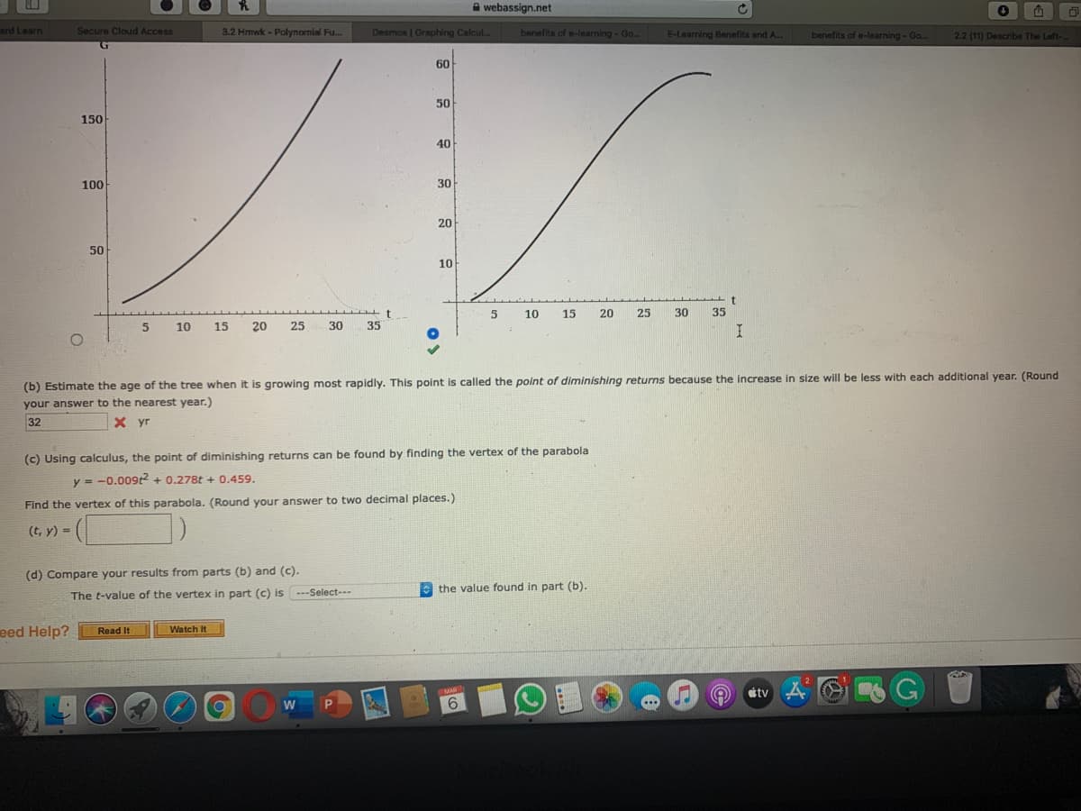 A webassign.net
ard Learn
Secure Cloud Access
3.2 Hrmwk - Polynomial Fu.
Desmos | Graphing Calcul..
benefits of e-learning - Go.
E-Learning Benefits and A.
benefits of e-learning - Go.
2.2 (11) Describe The Left-..
60
50
150
40
100
30
20
50
10
10
15
20
25
30
35
5.
10
15
20
25
30
35
(b) Estimate the age of the tree when it is growing most rapidly. This point is called the point of diminishing returns because the increase in size will be less with each additional year. (Round
your answer to the nearest year.)
32
X yr
(c) Using calculus, the point of diminishing returns can be found by finding the vertex of the parabola
y = -0.009t2 + 0.278t + 0.459.
%3D
Find the vertex of this parabola. (Round your answer to two decimal places.)
(t, y) =
(d) Compare your results from parts (b) and (c).
the value found in part (b).
The t-value of the vertex in part (c) is ---Select---
eed Help?
Read It
Watch It
MAR
attv
9.
