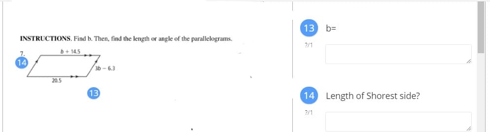 13 b=
INSTRUCTIONS. Find b. Then, find the length or angle of the parallelograms.
?/1
b+ 14.5
14
3b - 6.3
20.5
13
14 Length of Shorest side?
?/1
