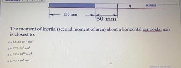 150 mm
50 mm
The moment of inertia (second moment of area) about a horizontal centroidal axis
is closest to:
GA1842 x 1010mm
oc1.86x 1010 mm
a80.9x 106 may
Activate Widos
