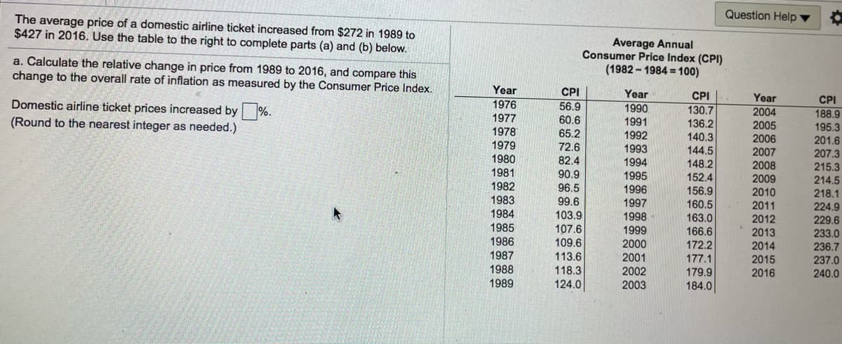 Question Help
The average price of a domestic airline ticket increased from $272 in 1989 to
$427 in 2016. Use the table to the right to complete parts (a) and (b) below.
a. Calculate the relative change in price from 1989 to 2016, and compare this
change to the overall rate of inflation as measured by the Consumer Price Index.
Average Annual
Consumer Price Index (CPI)
(1982 - 1984 = 100)
Year
CPI
Year
CPI
Year
CPI
Domestic airline ticket prices increased by %.
1976
56.9
1990
130.7
2004
2005
2006
188.9
195.3
201.6
(Round to the nearest integer as needed.)
1977
60.6
1991
1992
1993
136.2
1978
65.2
140.3
1979
72.6
144.5
148.2
2007
207.3
215.3
214.5
218.1
224.9
229.6
233.0
236.7
237.0
240.0
1980
1981
1982
82.4
90.9
1994
1995
1996
152.4
156.9
160.5
2008
2009
96.5
99.6
2010
1983
1997
2011
1984
103.9
1998
163.0
2012
1985
107.6
109.6
1999
166.6
2013
1986
2000
172.2
2014
1987
113.6
2001
177.1
2015
1988
118.3
2002
179.9
2016
1989
124.0
2003
184.0
