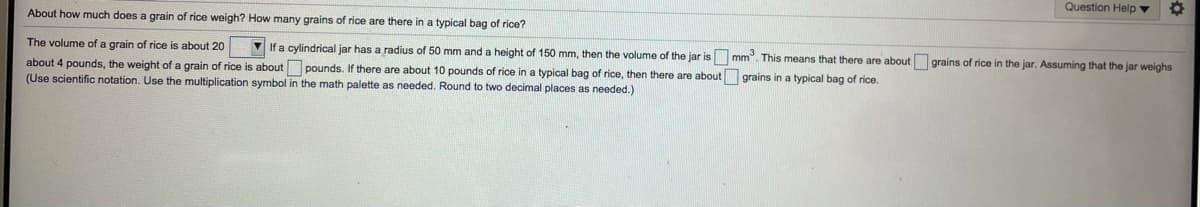 Question Help v
About how much does a grain of rice weigh? How many grains of rice are there in a typical bag of rice?
The volume of a grain of rice is about 20
V If a cylindrical jar has a radius of 50 mm and a height of 150 mm, then the volume of the jar is mm. This means that there are about grains of rice in the jar. Assuming that the jar weighs
about 4 pounds, the weight of a grain of rice is about pounds. If there are about 10 pounds of rice in a typical bag of rice, then there are about grains in a typical bag of rice.
(Use scientific notation. Use the multiplication symbol in the math palette as needed. Round to two decimal places as needed.)
