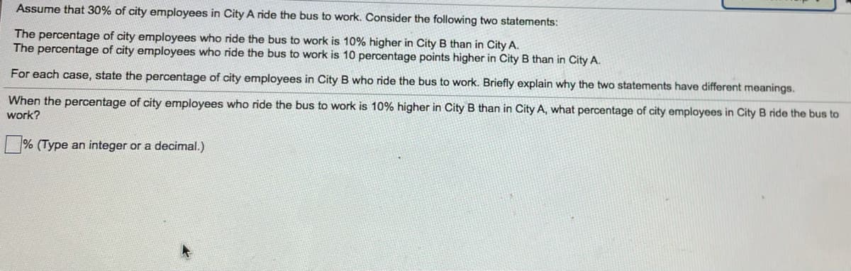 Assume that 30% of city employees in City A ride the bus to work. Consider the following two statements:
The percentage of city employees who ride the bus to work is 10% higher in City B than in City A.
The percentage of city employees who ride the bus to work is 10 percentage points higher in City B than in City A.
For each case, state the percentage of city employees in City B who ride the bus to work. Briefly explain why the two statements have different meanings.
When the percentage of city employees who ride the bus to work is 10% higher in City B than in City A, what percentage of city employees in City B ride the bus to
work?
|% (Type an integer or a decimal.)
