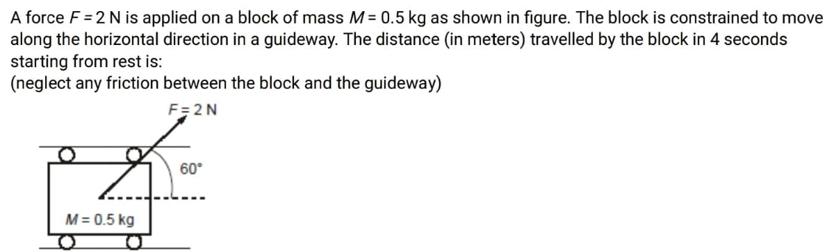 A force F = 2 N is applied on a block of mass M = 0.5 kg as shown in figure. The block is constrained to move
along the horizontal direction in a guideway. The distance (in meters) travelled by the block in 4 seconds
starting from rest is:
(neglect any friction between the block and the guideway)
F= 2 N
60°
M = 0.5 kg
