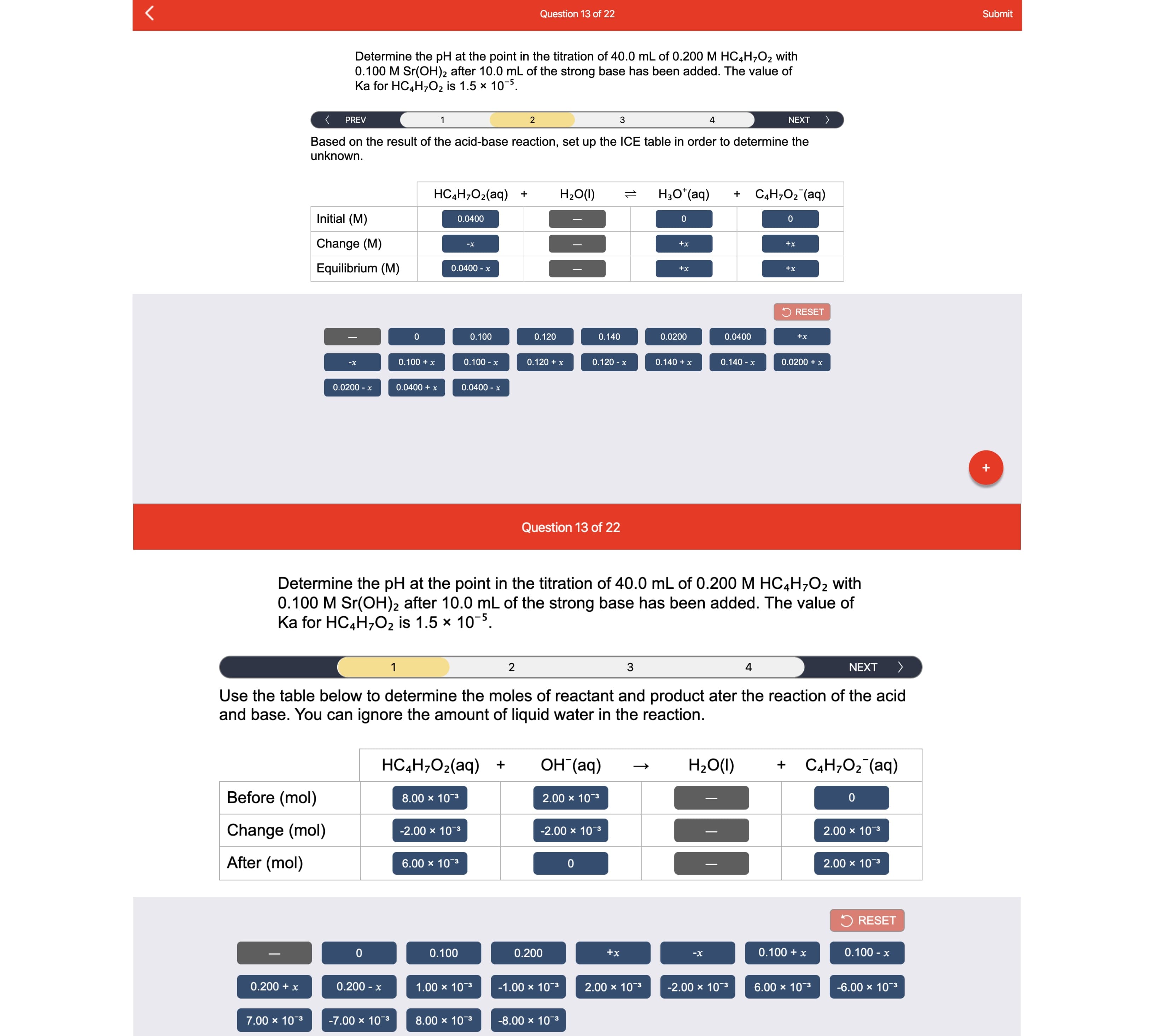 Question 13 of 22
Submit
Determine the pH at the point in the titration of 40.0 mL of 0.200 M HC,H;O2 with
0.100 M Sr(OH)2 after 10.0 mL of the strong base has been added. The value of
Ka for HC4H,O2 is 1.5 x 10-5.
PREV
2
3
NEXT
へ
Based on the result of the acid-base reaction, set up the ICE table in order to determine the
unknown.
HС4Н,02(аq)
H20(1)
Нао (ag)
СН,О2 (ад)
Initial (M)
0.0400
Change (M)
-х
+x
+x
Equilibrium (M)
0.0400 - x
+x
+x
5 RESET
0.100
0.120
0.140
0.0200
0.0400
+x
0.100 + x
0.100 - x
0.120 + x
0.120 - x
0.140 + x
0.140 - x
0.0200 + x
-х
0.0200 - x
0.0400 + x
0.0400 - x
Question 13 of 22
Determine the pH at the point in the titration of 40.0 mL of 0.200 M HC4H;O2 with
0.100 M Sr(OH)2 after 10.0 mL of the strong base has been added. The value of
Ka for HC4H,O2 is 1.5 x 10-5.
3
4
NEXT
Use the table below to determine the moles of reactant and product ater the reaction of the acid
and base. You can ignore the amount of liquid water in the reaction.
HCаН,02(aq) +
ОН (аq)
НаО()
CаН,О2 (aq)
Before (mol)
8.00 x 103
2.00 x 10-3
Change (mol)
-2.00 x 103
-2.00 x 10-3
2.00 x 103
After (mol)
6.00 x 103
2.00 x 103
5 RESET
0.100
0.200
+x
0.100 + x
0.100 - x
-х
0.200 + x
0.200 - x
1.00 х 103
-1.00 x 10-3
2.00 x 103
-2.00 х 10-3
6.00 x 103
-6.00 x 103
7.00 x 103
-7.00 x 103
8.00 x 103
-8.00 x 10-3
1L
