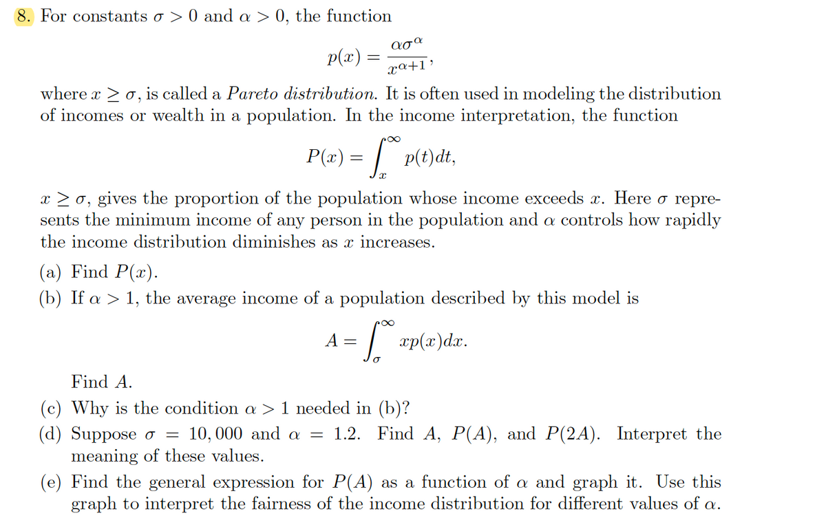 8. For constants o > 0 and a > 0, the function
ασα
p(x) :
xa+1’
where x > o, is called a Pareto distribution. It is often used in modeling the distribution
of incomes or wealth in a population. In the income interpretation, the function
P(æ) = | p(t)dt,
x > 0, gives the proportion of the population whose income exceeds x. Here o repre-
sents the minimum income of any person in the population and a controls how rapidly
the income distribution diminishes as x increases.
(a) Find P(x).
(b) If a > 1, the average income of a population described by this model is
A =
xp(x)dx.
Find A.
(c) Why is the condition a > 1 needed in (b)?
(d) Suppose o
meaning of these values.
10, 000 and a
1.2. Find A, P(A), and P(2A). Interpret the
(e) Find the general expression for P(A) as a function of a and graph it. Use this
graph to interpret the fairness of the income distribution for different values of a.
