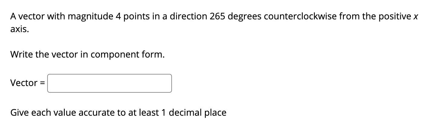 A vector with magnitude 4 points in a direction 265 degrees counterclockwise from the positive x
axis.
Write the vector in component form.
Vector =
Give each value accurate to at least 1 decimal place
