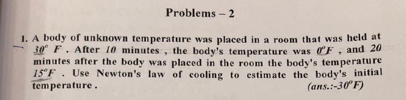 Problems - 2
1. A body of unknown temperature was placed in a room that was held at
30° F. After 10 minutes, the body's temperature was 0F, and 20
minutes after the body was placed in the room the body's temperature
15° F. Use Newton's law of cooling to estimate the body's initial
temperature.
(ans.:-30° F)
