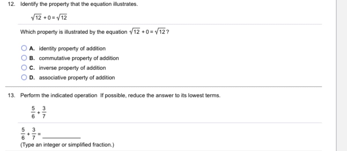 12. Identify the property that the equation illustrates.
V12 /12
+0 =
Which property is illustrated by the equation /12 + 0 = / 12 ?
O A. identity property of addition
B. commutative property of addition
O C. inverse property of addition
O D. associative property of addition
13. Perform the indicated operation If possible, reduce the answer to its lowest terms.
5 3
7
5
6'7
(Type an integer or simplified fraction.)
3/7
