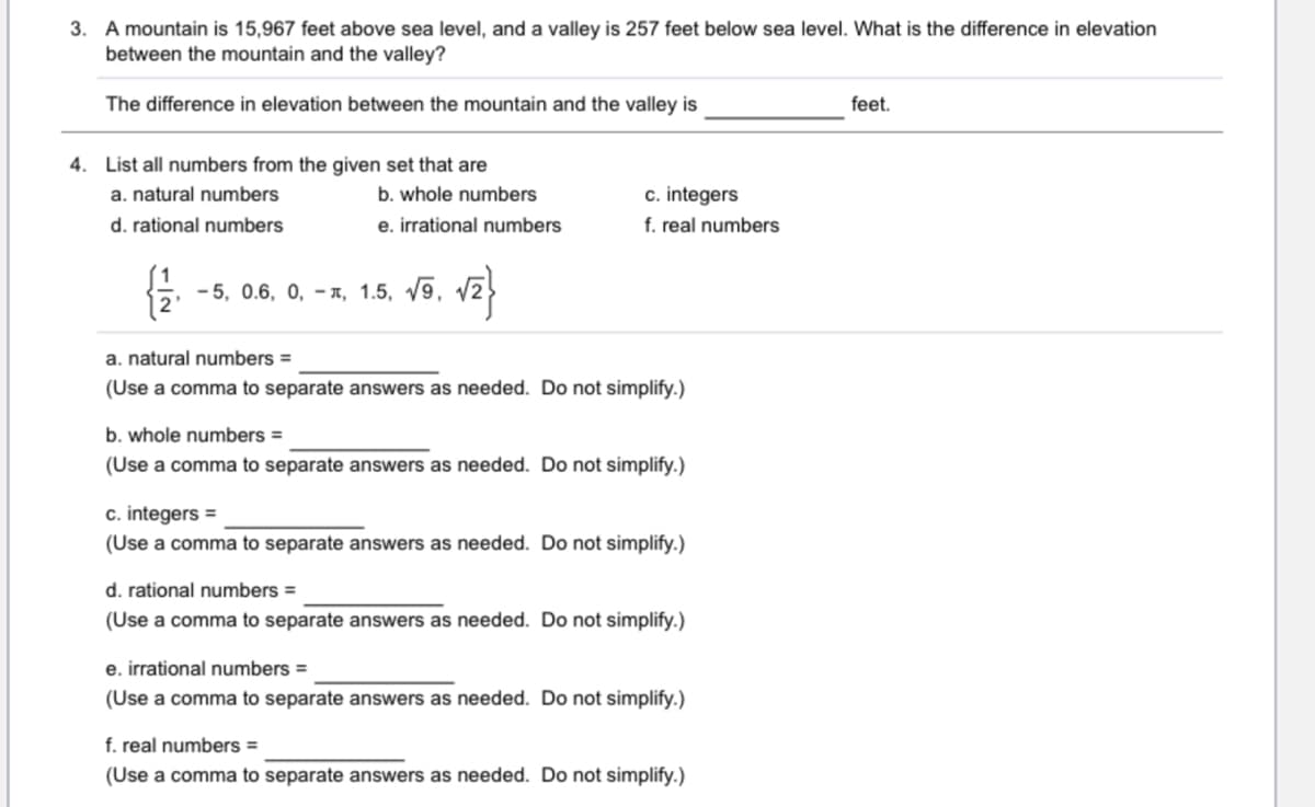 3. A mountain is 15,967 feet above sea level, and a valley is 257 feet below sea level. What is the difference in elevation
between the mountain and the valley?
The difference in elevation between the mountain and the valley is
feet.
4. List all numbers from the given set that are
c. integers
f. real numbers
a. natural numbers
b. whole numbers
d. rational numbers
e. irrational numbers
- 5, 0.6, 0, – a, 1.5, /9, v2
a. natural numbers =
(Use a comma to separate answers as needed. Do not simplify.)
b. whole numbers =
(Use a comma to separate answers as needed. Do not simplify.)
c. integers =
(Use a comma to separate answers as needed. Do not simplify.)
d. rational numbers =
(Use a comma to separate answers as needed. Do not simplify.)
e. irrational numbers =
(Use a comma to separate answers as needed. Do not simplify.)
f. real numbers =
(Use a comma to separate answers as needed. Do not simplify.)
