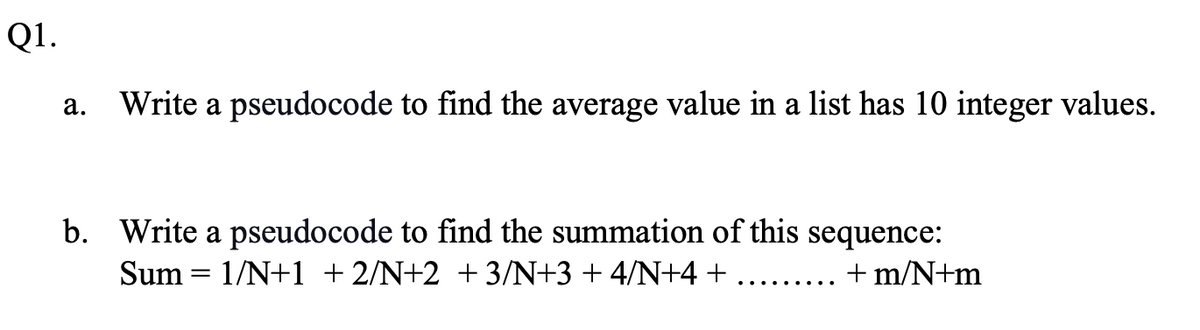 Q1.
а.
Write a pseudocode to find the average value in a list has 10 integer values.
b. Write a pseudocode to find the summation of this sequence:
Sum = 1/N+1 + 2/N+2 +3/N+3+4/N+4 +
+ m/N+m
