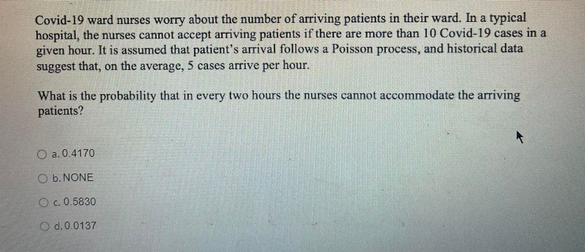 Covid-19 ward nurses worry about the number of arriving patients in their ward. In a typical
hospital, the nurses cannot accept arriving patients if there are more than 10 Covid-19 cases in a
given hour. It is assumed that patient's arrival follows a Poisson process, and historical data
suggest that, on the average, 5 cases arrive per hour.
What is the probability that in every two hours the nurses cannot accommodate the arriving
patients?
a. 0.4170
O b. NONE
O c. 0.5830
d. 0.0137