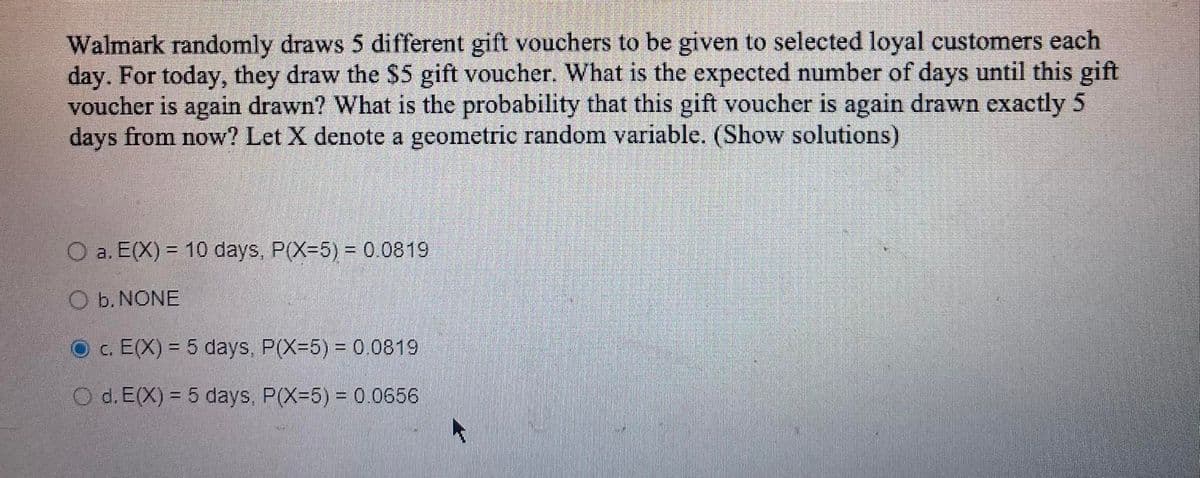 Walmark randomly draws 5 different gift vouchers to be given to selected loyal customers each
day. For today, they draw the $5 gift voucher. What is the expected number of days until this gift
voucher is again drawn? What is the probability that this gift voucher is again drawn exactly 5
days from now? Let X denote a geometric random variable. (Show solutions)
O a. E(X) = 10 days, P(X-5) = 0.0819
O b. NONE
c. E(X) = 5 days, P(X-5) = 0.0819
O d. E(X) = 5 days, P(X-5) = 0.0656